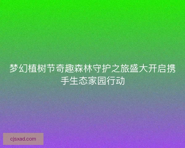 梦幻植树节奇趣森林守护之旅盛大开启携手生态家园行动