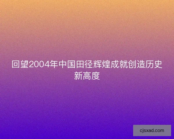 回望2004年中国田径辉煌成就创造历史新高度