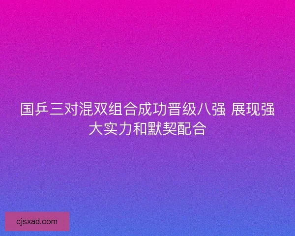 国乒三对混双组合成功晋级八强 展现强大实力和默契配合